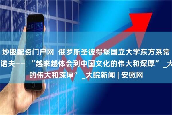 炒股配资门户网  俄罗斯圣彼得堡国立大学东方系常务副主任罗季奥诺夫——  “越来越体会到中国文化的伟大和深厚” _大皖新闻 | 安徽网