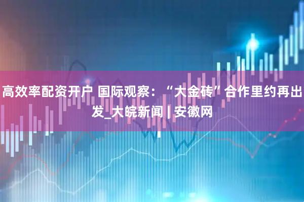 高效率配资开户 国际观察：“大金砖”合作里约再出发_大皖新闻 | 安徽网