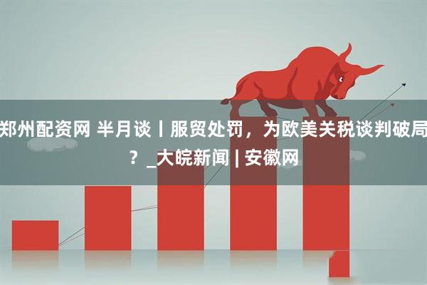 郑州配资网 半月谈丨服贸处罚，为欧美关税谈判破局？_大皖新闻 | 安徽网