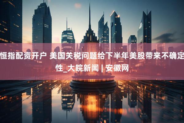 恒指配资开户 美国关税问题给下半年美股带来不确定性_大皖新闻 | 安徽网