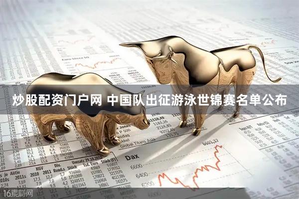 炒股配资门户网 中国队出征游泳世锦赛名单公布