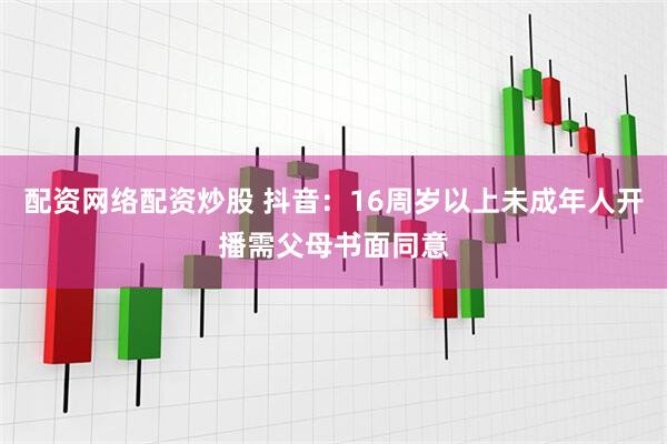 配资网络配资炒股 抖音：16周岁以上未成年人开播需父母书面同意