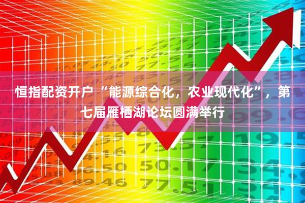 恒指配资开户 “能源综合化，农业现代化”，第七届雁栖湖论坛圆满举行