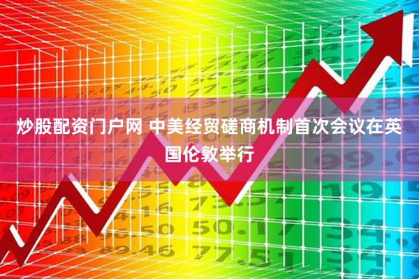 炒股配资门户网 中美经贸磋商机制首次会议在英国伦敦举行