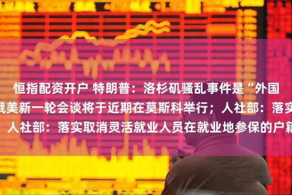 恒指配资开户 特朗普：洛杉矶骚乱事件是“外国入侵”；俄驻美大使：俄美新一轮会谈将于近期在莫斯科举行；人社部：落实取消灵活就业人员在就业地参保的户籍限制｜早报