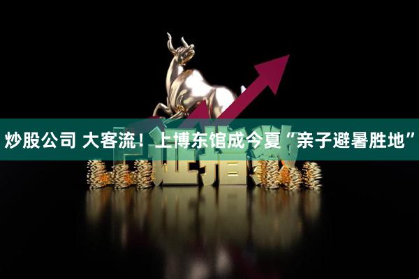 炒股公司 大客流！上博东馆成今夏“亲子避暑胜地”