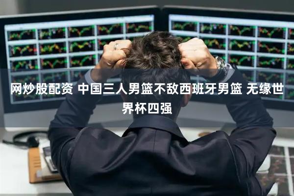 网炒股配资 中国三人男篮不敌西班牙男篮 无缘世界杯四强