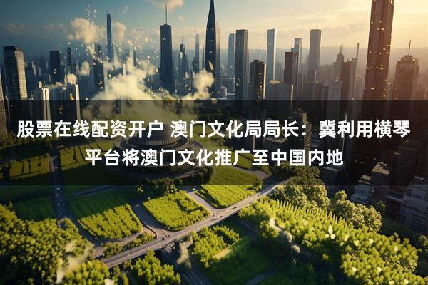 股票在线配资开户 澳门文化局局长：冀利用横琴平台将澳门文化推广至中国内地