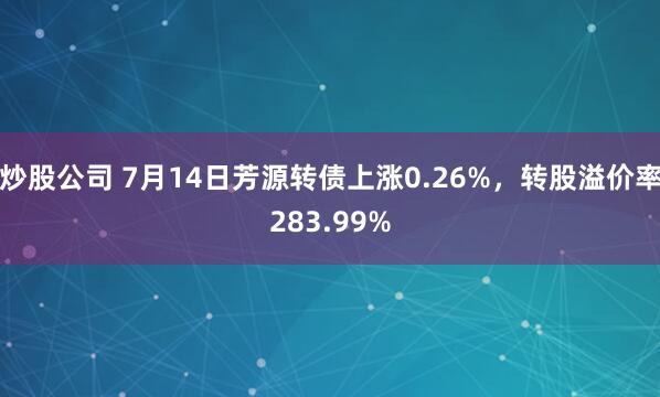 炒股公司 7月14日芳源转债上涨0.26%，转股溢价率283.99%