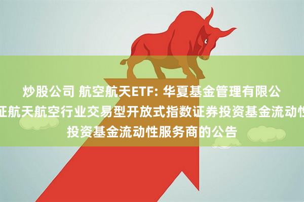炒股公司 航空航天ETF: 华夏基金管理有限公司关于华夏国证航天航空行业交易型开放式指数证券投资基金流动性服务商的公告