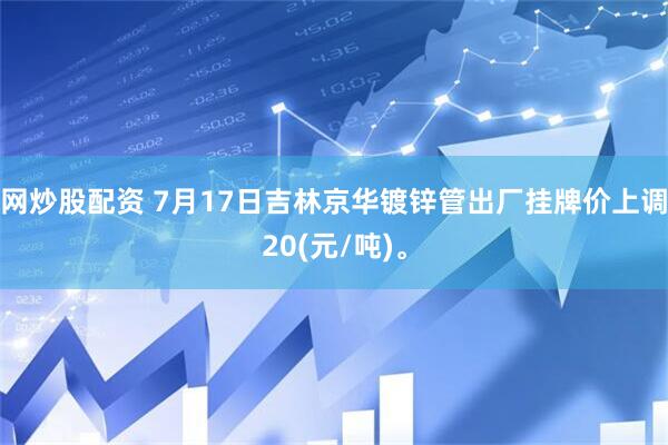 网炒股配资 7月17日吉林京华镀锌管出厂挂牌价上调20(元/吨)。