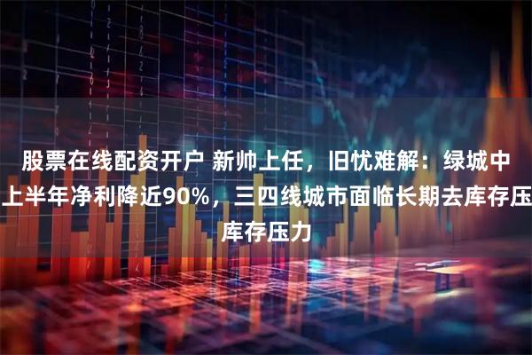 股票在线配资开户 新帅上任，旧忧难解：绿城中国上半年净利降近90%，三四线城市面临长期去库存压力