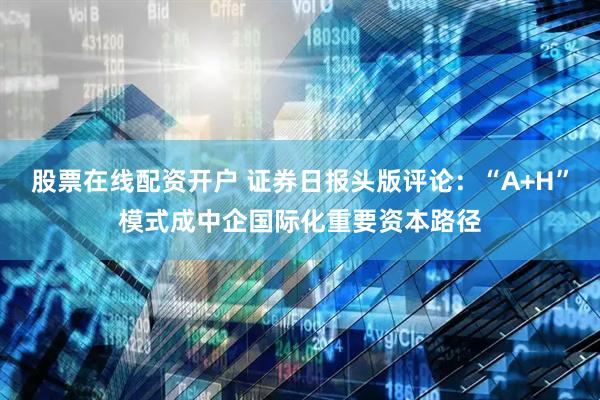 股票在线配资开户 证券日报头版评论：“A+H”模式成中企国际化重要资本路径