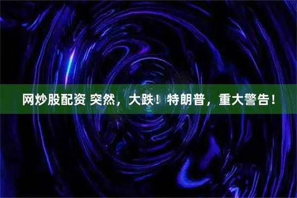 网炒股配资 突然，大跌！特朗普，重大警告！