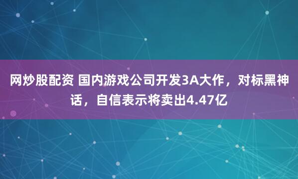 网炒股配资 国内游戏公司开发3A大作，对标黑神话，自信表示将卖出4.47亿