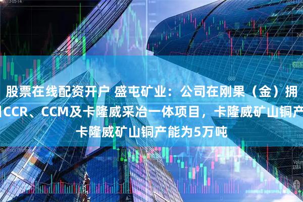 股票在线配资开户 盛屯矿业：公司在刚果（金）拥有冶炼项目CCR、CCM及卡隆威采冶一体项目，卡隆威矿山铜产能为5万吨